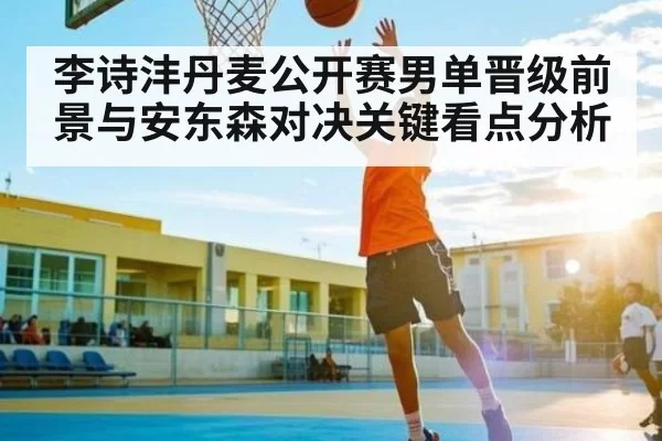 李诗沣丹麦公开赛男单晋级前景与安东森对决关键看点分析